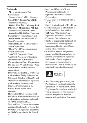 Page 90Specifications
90
Trademarks
  is a trademark of Sony 
Corporation.
 “Memory Stick,”  , “Memory 
Stick PRO,”  , 
“Memory Stick Duo,” 
, “Memory Stick 
PRO Duo,”  , 
“Memory Stick PRO-HG Duo,” 
, “Memory 
Stick Micro,” “MagicGate,” and 
 are trademarks of 
Sony Corporation.
 “InfoLITHIUM” is a trademark of 
Sony Corporation.
 “PhotoTV HD” is a trademark of 
Sony Corporation.
 “AVCHD Progressive” and 
“AVCHD Progressive” logotype 
are trademarks of Panasonic 
Corporation and Sony Corporation.
 Blu-ray Disc...