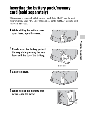 Page 5151
Preparing the camera
Inserting the battery pack/memory 
card (sold separately)
This camera is equipped with 2 memory card slots; SLOT1 can be used 
with “Memory Stick PRO Duo” media or SD cards, but SLOT2 can be used 
only with SD cards.
1While sliding the battery cover 
open lever, open the cover.
2Firmly insert the battery pack all 
the way while pressing the lock 
lever with the tip of the battery.
Lock lever
3Close the cover.
4While sliding the memory card 
cover, open the cover. 