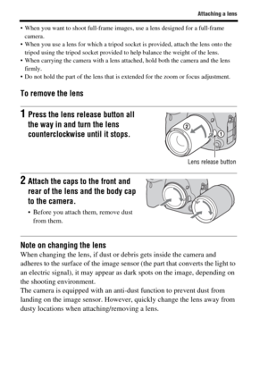 Page 5656
Attaching a lens
 When you want to shoot full-frame images, use a lens designed for a full-frame 
camera.
 When you use a lens for which a tripod socket is provided, attach the lens onto the 
tripod using the tripod socket provided to help balance the weight of the lens.
 When carrying the camera with a lens attached, hold both the camera and the lens 
firmly.
 Do not hold the part of the lens that is extended for the zoom or focus adjustment.
To remove the lens
Note on changing the lens
When changing...