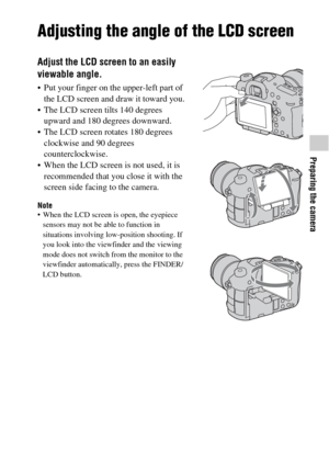 Page 5959
Preparing the camera
Adjusting the angle of the LCD screen
Adjust the LCD screen to an easily 
viewable angle.
 Put your finger on the upper-left part of 
the LCD screen and draw it toward you.
 The LCD screen tilts 140 degrees 
upward and 180 degrees downward.
 The LCD screen rotates 180 degrees 
clockwise and 90 degrees 
counterclockwise.
 When the LCD screen is not used, it is 
recommended that you close it with the 
screen side facing to the camera.
Note When the LCD screen is open, the eyepiece...