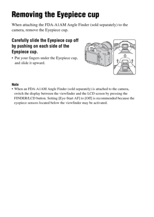 Page 6262
Removing the Eyepiece cup
When attaching the FDA-A1AM Angle Finder (sold separately) to the 
camera, remove the Eyepiece cup.
Note When an FDA-A1AM Angle Finder (sold separately) is attached to the camera, 
switch the display between the viewfinder and the LCD screen by pressing the 
FINDER/LCD button. Setting [Eye-Start AF] to [Off] is recommended because the 
eyepiece sensors located below the viewfinder may be activated.
Carefully slide the Eyepiece cup off 
by pushing on each side of the 
Eyepiece...