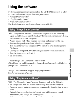 Page 7777
Viewing images on a computer
Viewing images on a computer
Using the software
Following applications are contained on the CD-ROM (supplied) to allow 
more versatile use of images shot with your camera.
 “Image Data Converter”
 “PlayMemories Home”
 “Remote Camera Control”
For detailed notes on installation, also see pages 80, 81.
With “Image Data Converter” you can do things such as the following:
 Open and edit images recorded in RAW format with various corrections, 
such as tone curve, and sharpness....