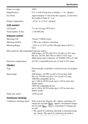 Page 8888
Specifications
Frame coverage 100%
Magnification 0.71 × with 50 mm lens at infinity, –1 m–1 (diopter)
Eye Point Approximately 27 mm from the eyepiece, 22 mm from 
the eyepiece frame at –1 m
–1
Diopter Adjustment –4.0 m–1 to +3.0 m–1 (diopter)
[LCD monitor]
LCD panel 7.5 cm (3.0 type) TFT drive
Total number of dots 1 228 800 dots
[Exposure control]
Metering Cell “Exmor” CMOS sensor
Metering method 1 200-zone evaluative metering
Metering Range –2 EV to +17 EV (at ISO 100 equivalent with F1.4 
lens)
ISO...