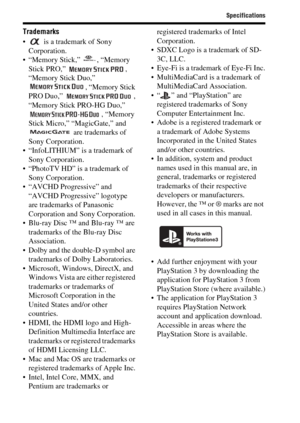 Page 9292
Specifications
Trademarks
  is a trademark of Sony 
Corporation.
 “Memory Stick,”  , “Memory 
Stick PRO,”  , 
“Memory Stick Duo,” 
, “Memory Stick 
PRO Duo,”  , 
“Memory Stick PRO-HG Duo,” 
, “Memory 
Stick Micro,” “MagicGate,” and 
 are trademarks of 
Sony Corporation.
 “InfoLITHIUM” is a trademark of 
Sony Corporation.
 “PhotoTV HD” is a trademark of 
Sony Corporation.
 “AVCHD Progressive” and 
“AVCHD Progressive” logotype 
are trademarks of Panasonic 
Corporation and Sony Corporation.
 Blu-ray Disc...