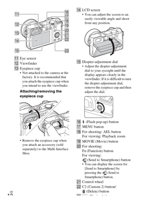 Page 12
GB
12
KEye sensor
L Viewfinder
M Eyepiece cup
 Not attached to the camera at the 
factory. It is recommended that 
you attach the eyepiece cup when 
you intend to use the viewfinder.
Attaching/removing the 
eyepiece cup
 Remove the eyepiece cup when you attach an accessory (sold 
separately) to the Multi Interface 
Shoe.
N LCD screen You can adjust the screen to an 
easily viewable angle and shoot 
from any position.
O Diopter-adjustment dial Adjust the diopter-adjustment 
dial to your eyesight until...