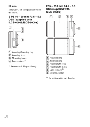 Page 14
GB
14
xLens
See page 43 on the specifications of 
the lenses.
E PZ 16 – 50 mm F3.5 – 5.6 
OSS (supplied with 
ILCE-6000L/ILCE-6000Y)
AZooming/Focusing ring
B Zooming lever
C Mounting index
D Lens contacts
1)
1)Do not touch this part directly.
E55 – 210 mm F4.5 – 6.3 
OSS (supplied with 
ILCE-6000Y)
AFocusing ring
B Zooming ring
C Focal-length scale
D Focal-length index
E Lens contacts
1)
FMounting index
1)Do not touch this part directly. 