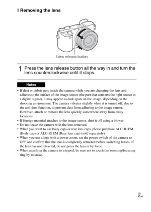 Page 21
GB
21
xRemoving the lens
 If dust or debris gets inside the camera while you are changing the lens and 
adheres to the surface of the image sensor (the part that converts the light source to 
a digital signal), it may appear as  dark spots on the image, depending on the 
shooting environment. The camera vibrates slightly when it is turned off, due to 
the anti-dust function, to prevent dust from adhering to the image sensor. 
However, attach or remove the lens quickly somewhere away from dusty...