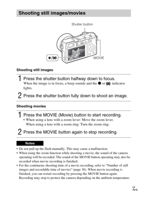 Page 23
GB
23
Shooting still images
Shooting movies
 Do not pull up the flash manually. This may cause a malfunction.
 When using the zoom function while shooting a movie, the sound of the camera operating will be recorded. The sound of the MOVIE button operating may also be 
recorded when movie recording is finished.
 For the continuous shooting time of a movie recording, refer to “Number of still 
images and recordable time of movies” (page 36). When movie recording is 
finished, you can restart recording by...