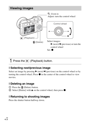 Page 24
GB
24
xSelecting next/previous image
Select an image by pressing B (next)/ b (previous) on the control wheel or by 
turning the control wheel. Press  z in the center of the control wheel to view 
movies.
xDeleting an image
1 Press the  (Delete) button.
2 Select [Delete] with  v on the control wheel, then press  z.
xReturning to shooting images
Press the shutter button halfway down.
Viewing images
1Press the   (Playback) button.
 (Delete)
Control wheel
 (Playback)
Select images: B (next)/ b (previous) or...