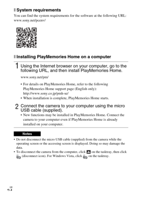 Page 34
GB
34
xSystem requirements
You can find the system requirements for the software at the following URL:
www.sony.net/pcenv/
xInstalling PlayMemories Home on a computer
 Do not disconnect the micro USB cable (supplied) from the camera while the operating screen or the accessing screen is displayed. Doing so may damage the 
data.
 To disconnect the camera from the computer, click   on the tasktray, then click  (disconnect icon). For Windows Vista, click   on the tasktray.
1Using the Internet browser on...