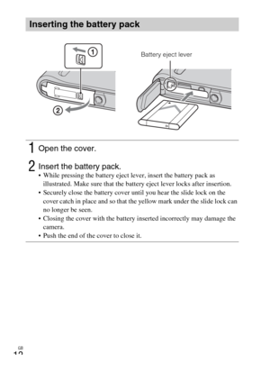 Page 12GB
12
Inserting the battery pack
1Open the cover.
2Insert the battery pack. While pressing the battery eject lever, insert the battery pack as 
illustrated. Make sure that the battery eject lever locks after insertion.
 Securely close the battery cover until you hear the slide lock on the 
cover catch in place and so that the yellow mark under the slide lock can 
no longer be seen.
 Closing the cover with the battery inserted incorrectly may damage the 
camera.
 Push the end of the cover to close it....