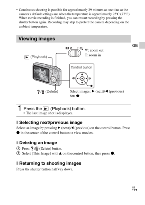 Page 21GB
21
GB
 Continuous shooting is possible for approximately 29 minutes at one time at the 
camera’s default settings and when the temperature is approximately 25°C (77°F). 
When movie recording is finished, you can restart recording by pressing the 
shutter button again. Recording may stop to protect the camera depending on the 
ambient temperature.
xSelecting next/previous image
Select an image by pressing B (next)/b (previous) on the control button. Press 
z in the center of the control button to view...