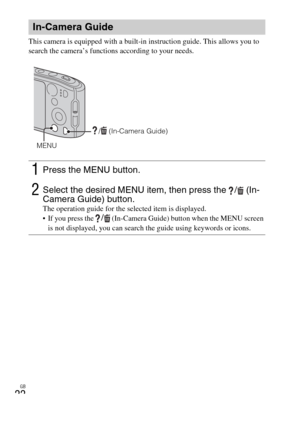 Page 22GB
22
This camera is equipped with a built-in instruction guide. This allows you to 
search the camera’s functions according to your needs.
In-Camera Guide
1Press the MENU button.
2Select the desired MENU item, then press the  /  (In-
Camera Guide) button. 
The operation guide for the selected item is displayed.
 If you press the / (In-Camera Guide) button when the MENU screen 
is not displayed, you can search the guide using keywords or icons.
/  (In-Camera Guide)
MENU 