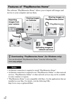 Page 26GB
26
The software “PlayMemories Home” allows you to import still images and 
movies to your computer and use them.
 An Internet connection is required to install “PlayMemories Home”.
 An Internet connection is required to use “PlayMemories Online” or other network 
services. “PlayMemories Online” or other network services may not be available 
in some countries or regions.
 “PlayMemories Home” is not compatible with Macs. Use the applications that are 
installed on your Mac. For details, visit the...