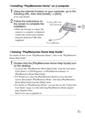 Page 27GB
27
GB
xInstalling “PlayMemories Home” on a computer
xViewing “PlayMemories Home Help Guide”
For details on how to use “PlayMemories Home”, refer to the “PlayMemories 
Home Help Guide”.
1Using the Internet browser on your computer, go to the 
following URL, then click [Install] t [Run].
www.sony.net/pm
2Follow the instructions on 
the screen to complete the 
installation.
 When the message to connect the 
camera to a computer is displayed, 
connect the camera and computer 
using the dedicated USB cable...