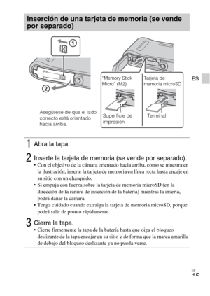 Page 47ES
15
ES
Inserción de una tarjeta de memoria (se vende 
por separado)
1Abra la tapa.
2Inserte la tarjeta de memoria (se vende por separado). Con el objetivo de la cámara orientado hacia arriba, como se muestra en 
la ilustración, inserte la tarjeta de memoria en línea recta hasta encaje en 
su sitio con un chasquido.
 Si empuja con fuerza sobre la tarjeta de memoria microSD (en la 
dirección de la ranura de inserción de la batería) mientras la inserta, 
podrá dañar la cámara.
 Tenga cuidado cuando...