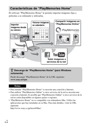 Page 56ES
24
El software “PlayMemories Home” le permite importar imágenes fijas y 
películas a su ordenador y utilizarlas.
 Para instalar “PlayMemories Home” se necesita una conexión a Internet.
 Para utilizar “PlayMemories Online” u otros servicios de la red se necesita una 
conexión a Internet. Es posible que “PlayMemories Online” u otros servicios de la 
red no estén disponibles en algunos países o regiones.
 “PlayMemories Home” no es compatible con ordenadores Mac. Utilice las 
aplicaciones que hay...