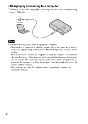 Page 12GB
12
xCharging by connecting to a computer
The battery pack can be charged by connecting the camera to a computer using 
a micro USB cable.
 Note the following points when charging via a computer:
– If the camera is connected to a laptop computer that is not connected to a power 
source, the laptop battery level decreases. Do not charge for an extended period 
of time.
– Do not turn on/off or restart the computer, or wake the computer to resume from 
sleep mode when a USB connection has been established...