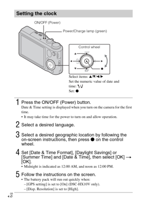 Page 16GB
16
Setting the clock
1Press the ON/OFF (Power) button.Date & Time setting is displayed when you turn on the camera for the first 
time.
 It may take time for the power to turn on and allow operation.
2Select a desired language.
3Select a desired geographic location by following the 
on-screen instructions, then press z on the control 
wheel.
4Set [Date & Time Format], [Daylight Savings] or 
[Summer Time] and [Date & Time], then select [OK] t 
[OK].
 Midnight is indicated as 12:00 AM, and noon as 12:00...