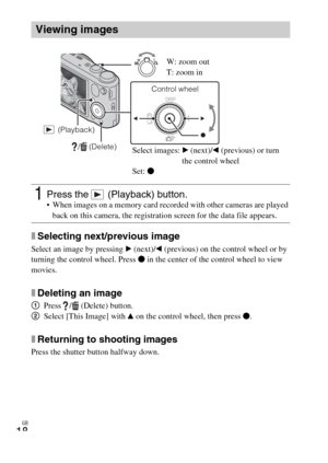 Page 18GB
18
xSelecting next/previous image
Select an image by pressing B (next)/b (previous) on the control wheel or by 
turning the control wheel. Press z in the center of the control wheel to view 
movies.
xDeleting an image
1Press /  (Delete) button.
2Select [This Image] with v on the control wheel, then press z.
xReturning to shooting images
Press the shutter button halfway down.
Viewing images
1Press the   (Playback) button. When images on a memory card recorded with other cameras are played 
back on this...