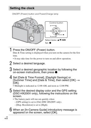 Page 20
GB
20
Setting the clock
1Press the ON/OFF (Power) button.Date & Time setting is displayed when you turn on the camera for the first 
time.
 It may take time for the power to turn on and allow operation.
2Select a desired language.
3Select a desired geographic location by following the 
on-screen instructions, then press z.
4Set [Date & Time Format], [Daylight Savings] or 
[Summer Time] and [Date & Time], then select [OK]  t  
[OK].
 Midnight is indicated as 12:00 AM, and noon as 12:00 PM.
5Select the...