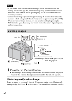 Page 22
GB
22
 If you use the zoom function while shooting a movie, the sounds of the lens moving and the lever, jog dial, and manual ring being operated will be recorded. 
The sound of the MOVIE button operating may also be recorded when movie 
recording is finished.
 Continuous shooting is possible for approx imately 29 minutes at one time at the 
camera’s default settings and when the  temperature is approximately 25°C (77°F). 
When movie recording is finished, you can restart recording by pressing the...