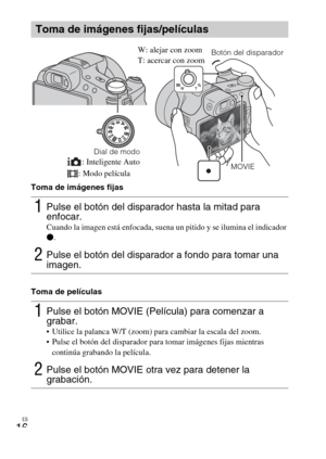 Page 52
ES
16
Toma de imágenes fijas
Toma de películas
Toma de imágenes fijas/películas
1Pulse el botón del disparador hasta la mitad para 
enfocar. 
Cuando la imagen está enfocada, suena un pitido y se ilumina el indicador 
z.
2Pulse el botón del disparador a fondo para tomar una 
imagen.
1Pulse el botón MOVIE (Película) para comenzar a 
grabar.
 Utilice la palanca W/T (zoom) para cambiar la escala del zoom.
 Pulse el botón del disparador para tomar imágenes fijas mientras 
continúa grabando la película....