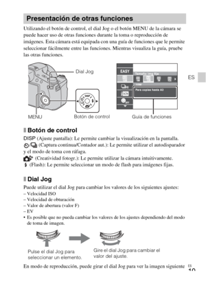 Page 55
ES
19
ES
Utilizando el botón de control, el dial Jog o el botón MENU de la cámara se 
puede hacer uso de otras funciones durante la toma o reproducción de 
imágenes. Esta cámara está equipada con una guía de funciones que le permite 
seleccionar fácilmente entre las funciones. Mientras visualiza la guía, pruebe 
las otras funciones.
xBotón de control
DISP (Ajuste pantalla): Le permite cambiar la visualización en la pantalla.
/  (Captura continua/Contador aut.): Le permite utilizar el autodisparador 
y...