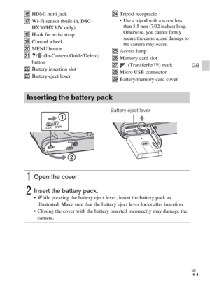 Page 11GB
11
GB
PHDMI mini jack
QWi-Fi sensor (built-in, DSC-
HX30/HX30V only)
RHook for wrist strap
SControl wheel 
TMENU button
U/  (In-Camera Guide/Delete) 
button
VBattery insertion slot
WBattery eject leverXTripod receptacle Use a tripod with a screw less 
than 5.5 mm (7/32 inches) long. 
Otherwise, you cannot firmly 
secure the camera, and damage to 
the camera may occur.
YAccess lamp
ZMemory card slot
wj (TransferJet™) mark
wkMicro USB connector
wlBattery/memory card cover
Inserting the battery pack...