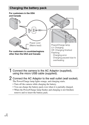 Page 12GB
12
Charging the battery pack
1Connect the camera to the AC Adaptor (supplied), 
using the micro USB cable (supplied).
2Connect the AC Adaptor to the wall outlet (wall socket).The Power/Charge lamp lights orange, and charging starts.
 Turn off the camera while charging the battery.
 You can charge the battery pack even when it is partially charged.
 When the Power/Charge lamp flashes and charging is not finished, 
remove and re-insert the battery pack.
Power cord 
(Mains lead) For customers in the USA...