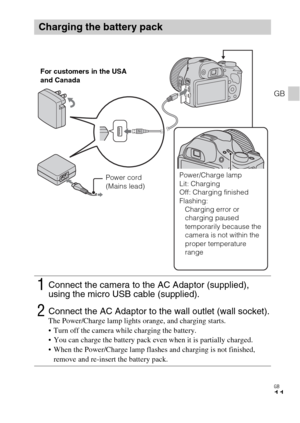 Page 11GB
11
GB
Charging the battery pack
1Connect the camera to the AC Adaptor (supplied), 
using the micro USB cable (supplied).
2Connect the AC Adaptor to the wall outlet (wall socket).The Power/Charge lamp lights orange, and charging starts.
 Turn off the camera while charging the battery.
 You can charge the battery pack even when it is partially charged.
 When the Power/Charge lamp flashes and charging is not finished, 
remove and re-insert the battery pack.
For customers in the USA 
and Canada
Power cord...