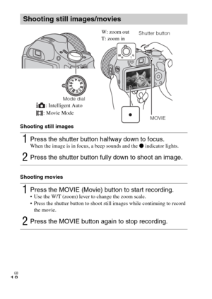 Page 18GB
18
Shooting still images
Shooting movies
Shooting still images/movies
1Press the shutter button halfway down to focus. When the image is in focus, a beep sounds and the z indicator lights.
2Press the shutter button fully down to shoot an image.
1Press the MOVIE (Movie) button to start recording. Use the W/T (zoom) lever to change the zoom scale.
 Press the shutter button to shoot still images while continuing to record 
the movie.
2Press the MOVIE button again to stop recording.
Mode dialShutter...