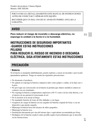 Page 35ES
3
ES
Nombre del producto: Cámara Digital
Modelo: DSC-HX300
Para reducir el riesgo de incendio o descarga eléctrica, no 
exponga la unidad a la lluvia ni a la humedad.
INSTRUCCIONES DE SEGURIDAD IMPORTANTES
-GUARDE ESTAS INSTRUCCIONES
PELIGRO
PARA REDUCIR EL RIESGO DE INCENDIO O DESCARGA 
ELÉCTRICA, SIGA ATENTAMENTE ESTAS INSTRUCCIONES
[BateríaSi la batería se manipula indebidamente, puede explotar y causar un incendio o provocarle 
quemaduras químicas. Tenga en cuenta las siguientes precauciones.
 No...
