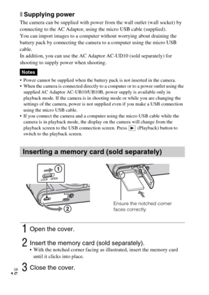 Page 16GB
16
xSupplying power
The camera can be supplied with power from the wall outlet (wall socket) by 
connecting to the AC Adaptor, using the micro USB cable (supplied).
You can import images to a computer without worrying about draining the 
battery pack by connecting the camera to a computer using the micro USB 
cable.
In addition, you can use the AC Adaptor AC-UD10 (sold separately) for 
shooting to supply power when shooting.
 Power cannot be supplied when the battery pack is not inserted in the...