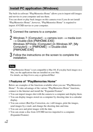 Page 26GB
26
The built-in software “PlayMemories Home” allows you to import still images 
and movies to your computer and use them.
You can shoot or play back images on this camera even if you do not install 
“PlayMemories Home”, however, “PlayMemories Home” is required to 
import AVCHD movies to your computer.
 “PlayMemories Home” is not compatible to Mac OS. If you play back images on a 
Mac, use the applications that are installed on your Mac.
For details, see http://www.sony.co.jp/imsoft/Mac/
xFeatures of...
