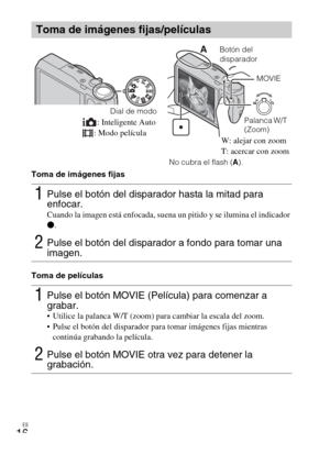 Page 48ES
16
Toma de imágenes fijas
Toma de películas
Toma de imágenes fijas/películas
1Pulse el botón del disparador hasta la mitad para 
enfocar.
Cuando la imagen está enfocada, suena un pitido y se ilumina el indicador 
z.
2Pulse el botón del disparador a fondo para tomar una 
imagen.
1Pulse el botón MOVIE (Película) para comenzar a 
grabar.
 Utilice la palanca W/T (zoom) para cambiar la escala del zoom.
 Pulse el botón del disparador para tomar imágenes fijas mientras 
continúa grabando la película.
2Pulse...
