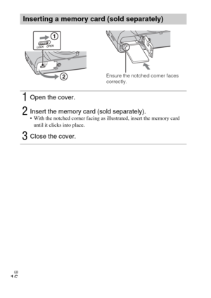 Page 16GB
16
Inserting a memory card (sold separately)
1Open the cover.
2Insert the memory card (sold separately). With the notched corner facing as illustrated, insert the memory card 
until it clicks into place.
3Close the cover.
Ensure the notched corner faces 
correctly. 