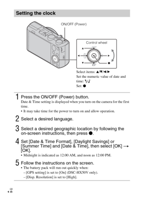 Page 18GB
18
Setting the clock
1Press the ON/OFF (Power) button.Date & Time setting is displayed when you turn on the camera for the first 
time.
 It may take time for the power to turn on and allow operation.
2Select a desired language.
3Select a desired geographic location by following the 
on-screen instructions, then press z.
4Set [Date & Time Format], [Daylight Savings] or 
[Summer Time] and [Date & Time], then select [OK] t 
[OK].
 Midnight is indicated as 12:00 AM, and noon as 12:00 PM.
5Follow the...