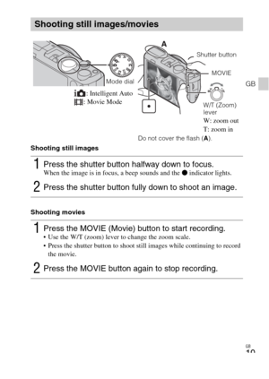 Page 19GB
19
GB
Shooting still images
Shooting movies
Shooting still images/movies
1Press the shutter button halfway down to focus. When the image is in focus, a beep sounds and the z indicator lights.
2Press the shutter button fully down to shoot an image.
1Press the MOVIE (Movie) button to start recording. Use the W/T (zoom) lever to change the zoom scale.
 Press the shutter button to shoot still images while continuing to record 
the movie.
2Press the MOVIE button again to stop recording.
Mode dialShutter...