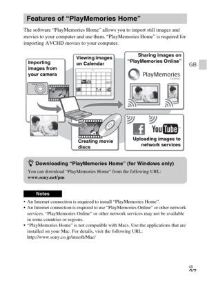 Page 27GB
27
GB
The software “PlayMemories Home” allows you to import still images and 
movies to your computer and use them. “PlayMemories Home” is required for 
importing AVCHD movies to your computer.
 An Internet connection is required to install “PlayMemories Home”.
 An Internet connection is required to use “PlayMemories Online” or other network 
services. “PlayMemories Online” or other network services may not be available 
in some countries or regions.
 “PlayMemories Home” is not compatible with Macs....