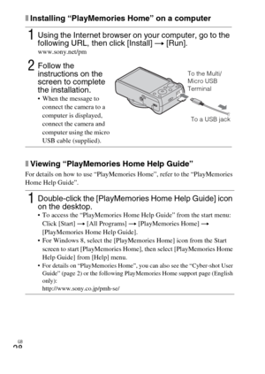 Page 28GB
28
xInstalling “PlayMemories Home” on a computer
xViewing “PlayMemories Home Help Guide”
For details on how to use “PlayMemories Home”, refer to the “PlayMemories 
Home Help Guide”.
1Using the Internet browser on your computer, go to the 
following URL, then click [Install] t [Run].
www.sony.net/pm
2Follow the 
instructions on the 
screen to complete 
the installation.
 When the message to 
connect the camera to a 
computer is displayed, 
connect the camera and 
computer using the micro 
USB cable...