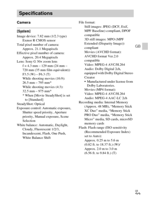 Page 33GB
33
GB
Camera
[System]Image device: 7.82 mm (1/2.3 type) 
Exmor R CMOS sensor
Total pixel number of camera: 
Approx. 21.1 Megapixels
Effective pixel number of camera: 
Approx. 20.4 Megapixels
Lens: Sony G 30× zoom lens
f = 4.3 mm – 129 mm (24 mm – 
720 mm (35 mm film equivalent))
F3.5 (W) – F6.3 (T)
While shooting movies (16:9): 
26.5 mm – 795 mm*
While shooting movies (4:3): 
32.5 mm – 975 mm*
* When [Movie SteadyShot] is set 
to [Standard]
SteadyShot: Optical
Exposure control: Automatic exposure,...
