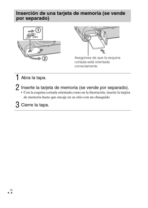 Page 48ES
14
Inserción de una tarjeta de memoria (se vende 
por separado)
1Abra la tapa.
2Inserte la tarjeta de memoria (se vende por separado). Con la esquina cortada orientada como en la ilustración, inserte la tarjeta 
de memoria hasta que encaje en su sitio con un chasquido.
3Cierre la tapa.
Asegúrese de que la esquina 
cortada está orientada 
correctamente. 