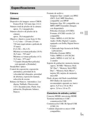 Page 67ES
33
ES
Cámara
[Sistema]Dispositivo de imagen: sensor CMOS 
Exmor R de 7,82 mm (tipo 1/2,3)
Número total de píxeles de la cámara: 
aprox. 21,1 megapíxeles
Número efectivo de píxeles de la 
cámara: 
aprox. 20,4 megapíxeles
Objetivo: objetivo zoom Sony G 30×
f = 4,3 mm – 129 mm (24 mm – 
720 mm (equivalente a película de 
35 mm))
F3,5 (W) – F6,3 (T)
Mientras se toman películas (16:9): 
26,5 mm – 795 mm*
Mientras se toman películas (4:3): 
32,5 mm – 975 mm*
* Cuando [SteadyShot película] 
está ajustado a...