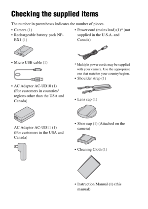 Page 14GB14
Before use
Checking the supplied items
The number in parentheses indicates the number of pieces.
 Camera (1)
 Rechargeable battery pack NP-
BX1 (1)
 Micro USB cable (1)
 AC Adaptor AC-UD10 (1)
(For customers in countries/
regions other than the USA and 
Canada)
AC Adaptor AC-UD11 (1)
(For customers in the USA and 
Canada) Power cord (mains lead) (1)* (not 
supplied in the U.S.A. and 
Canada)
* Multiple power cords may be supplied 
with your camera. Use the appropriate 
one that matches your...