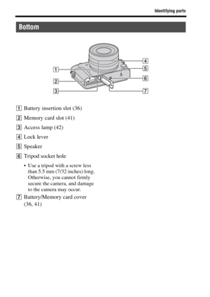 Page 18Identifying parts
GB18
ABattery insertion slot (36)
BMemory card slot (41)
CAccess lamp (42)
DLock lever
ESpeaker
FTripod socket hole
 Use a tripod with a screw less 
than 5.5 mm (7/32 inches) long. 
Otherwise, you cannot firmly 
secure the camera, and damage 
to the camera may occur.
GBattery/Memory card cover 
(36, 41)
Bottom 