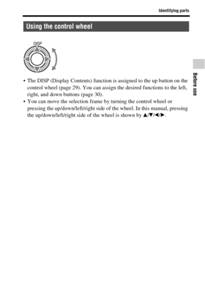 Page 19Identifying parts
Before use
GB19
 The DISP (Display Contents) function is assigned to the up button on the 
control wheel (page 29). You can assign the desired functions to the left, 
right, and down buttons (page 30).
 You can move the selection frame by turning the control wheel or 
pressing the up/down/left/right side of the wheel. In this manual, pressing 
the up/down/left/right side of the wheel is shown by v/V/b/B.
Using the control wheel 