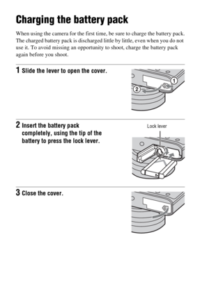 Page 36GB36
Preparing the camera
Charging the battery pack
When using the camera for the first time, be sure to charge the battery pack.
The charged battery pack is discharged little by little, even when you do not 
use it. To avoid missing an opportunity to shoot, charge the battery pack 
again before you shoot.
1Slide the lever to open the cover.
2Insert the battery pack 
completely, using the tip of the 
battery to press the lock lever.
3Close the cover.
Lock lever 