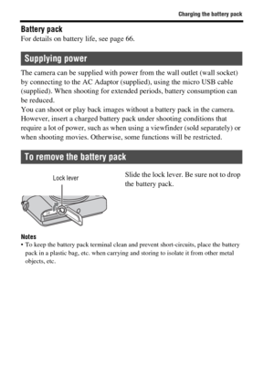 Page 40Charging the battery pack
GB40
Battery packFor details on battery life, see page 66.
The camera can be supplied with power from the wall outlet (wall socket) 
by connecting to the AC Adaptor (supplied), using the micro USB cable 
(supplied). When shooting for extended periods, battery consumption can 
be reduced.
You can shoot or play back images without a battery pack in the camera. 
However, insert a charged battery pack under shooting conditions that 
require a lot of power, such as when using a...