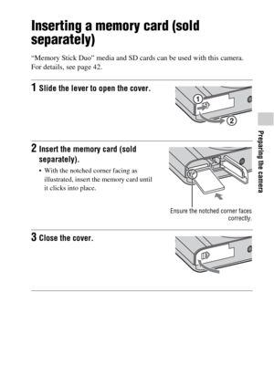 Page 41Preparing the camera
GB41
Inserting a memory card (sold 
separately)
“Memory Stick Duo” media and SD cards can be used with this camera. 
For details, see page 42.
1Slide the lever to open the cover.
2Insert the memory card (sold 
separately).
 With the notched corner facing as 
illustrated, insert the memory card until 
it clicks into place.
Ensure the notched corner faces
correctly.
3Close the cover. 